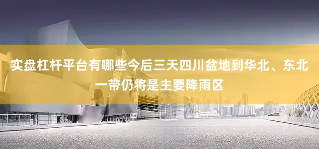 实盘杠杆平台有哪些今后三天四川盆地到华北、东北一带仍将是主要降雨区
