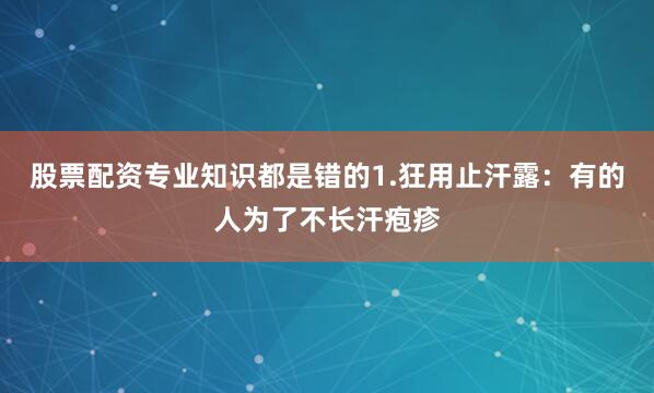 股票配资专业知识都是错的1.狂用止汗露：有的人为了不长汗疱疹