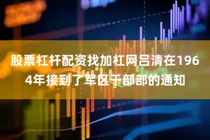 股票杠杆配资找加杠网吕清在1964年接到了军区干部部的通知