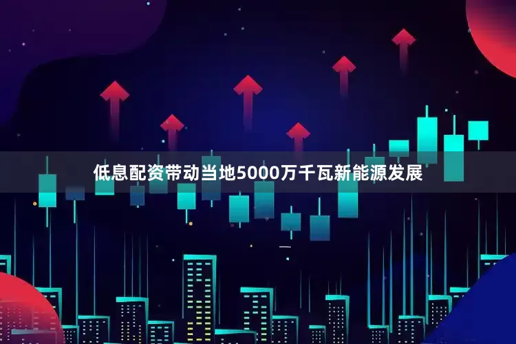低息配资带动当地5000万千瓦新能源发展