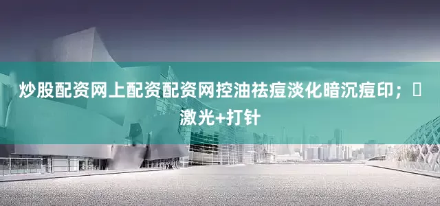 炒股配资网上配资配资网控油祛痘淡化暗沉痘印；✅激光+打针
