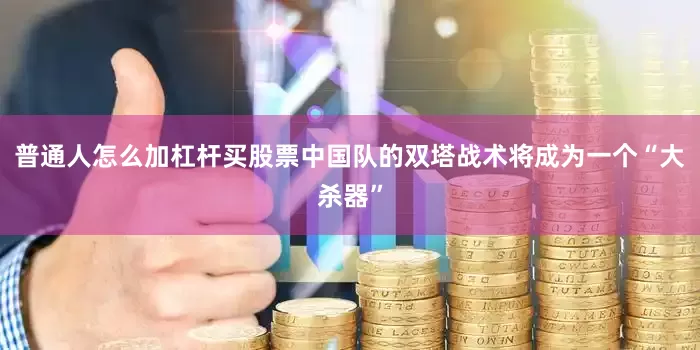普通人怎么加杠杆买股票中国队的双塔战术将成为一个“大杀器”