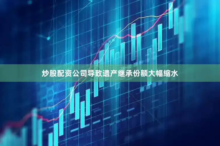 炒股配资公司导致遗产继承份额大幅缩水