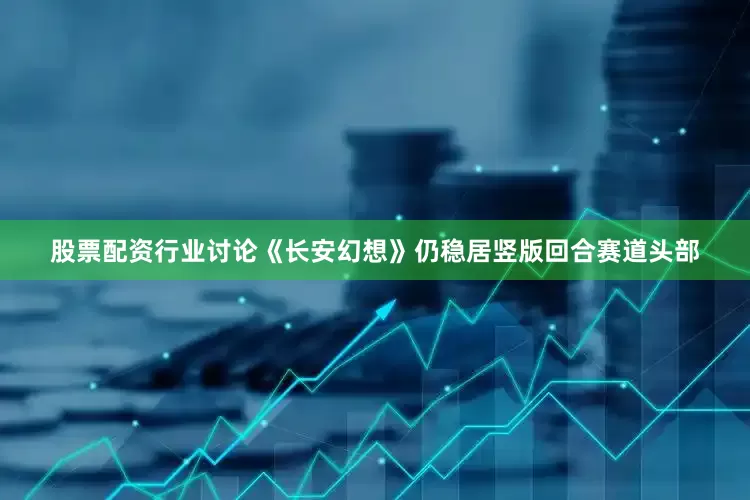 股票配资行业讨论《长安幻想》仍稳居竖版回合赛道头部