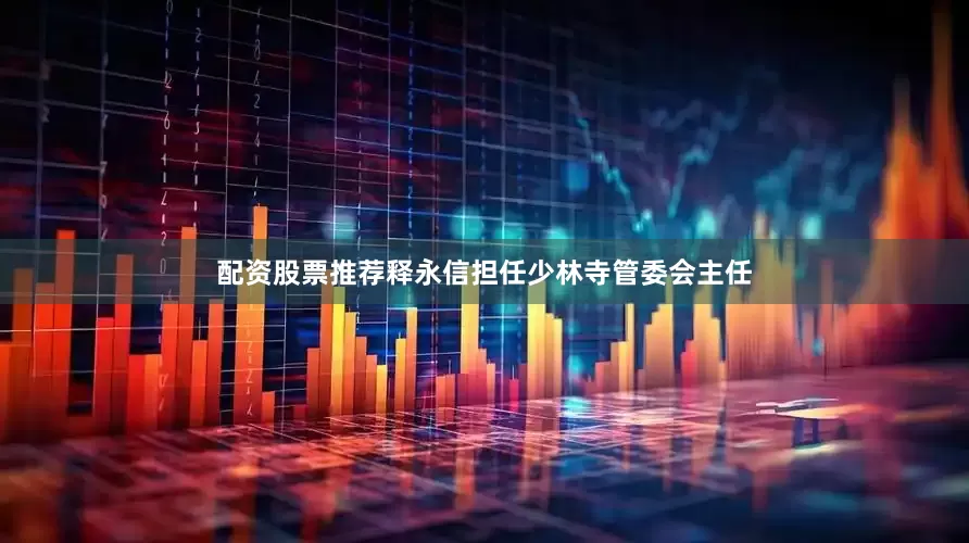 配资股票推荐释永信担任少林寺管委会主任