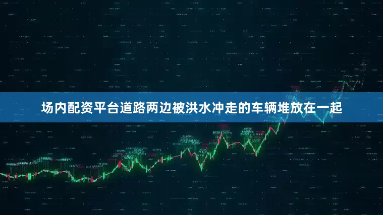 场内配资平台道路两边被洪水冲走的车辆堆放在一起