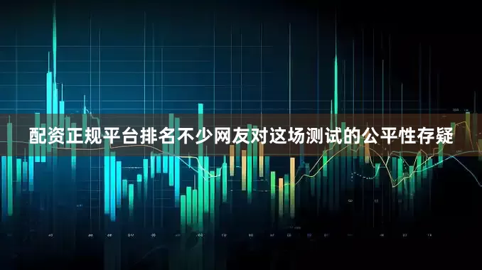 配资正规平台排名不少网友对这场测试的公平性存疑