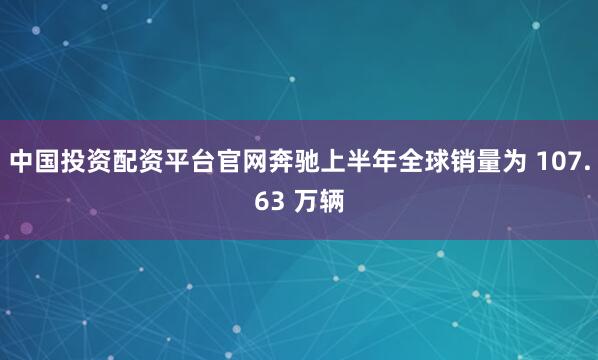 中国投资配资平台官网奔驰上半年全球销量为 107.63 万辆