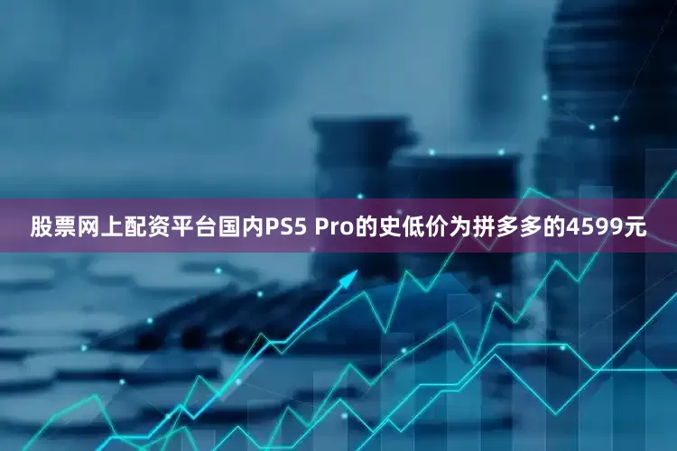 股票网上配资平台国内PS5 Pro的史低价为拼多多的4599元