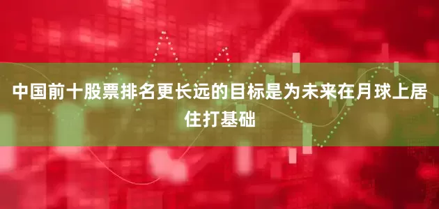 中国前十股票排名更长远的目标是为未来在月球上居住打基础