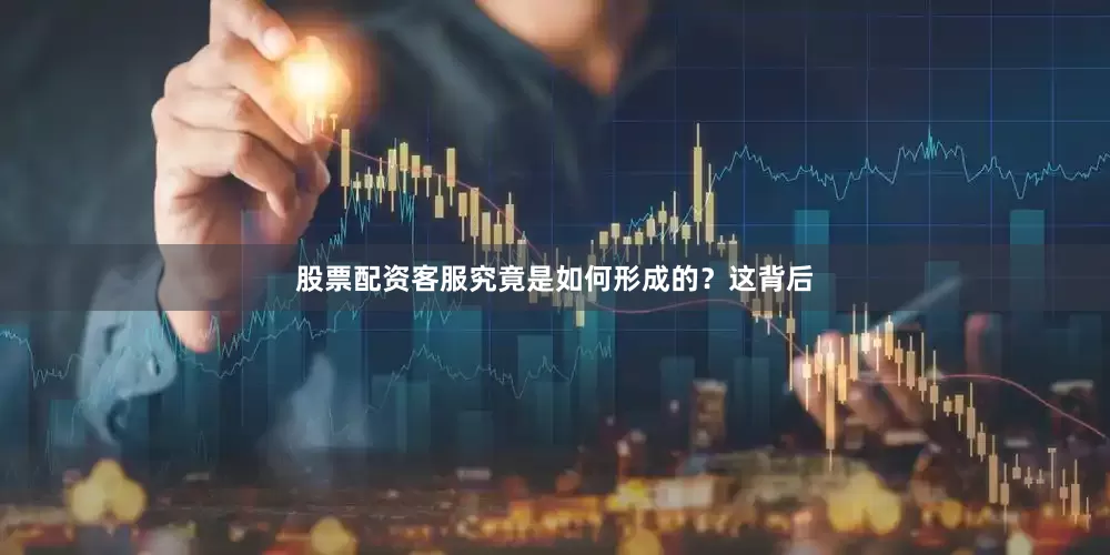 股票配资客服究竟是如何形成的？这背后
