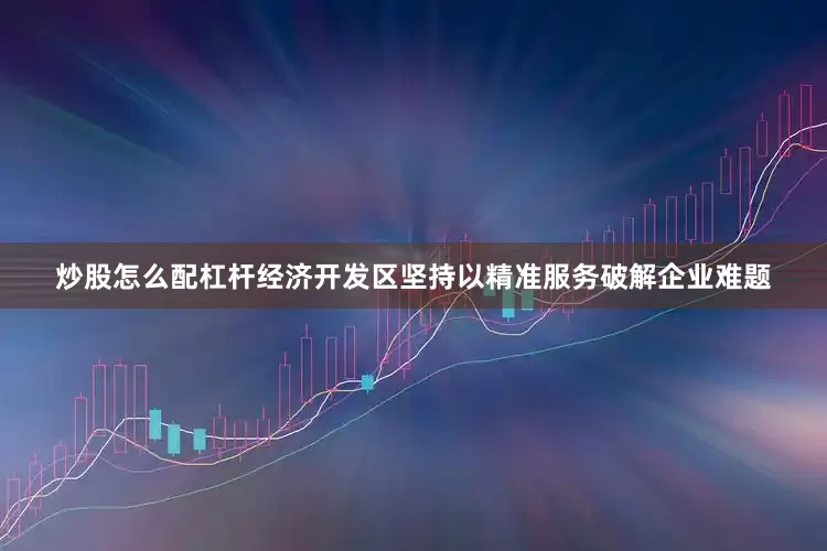炒股怎么配杠杆经济开发区坚持以精准服务破解企业难题